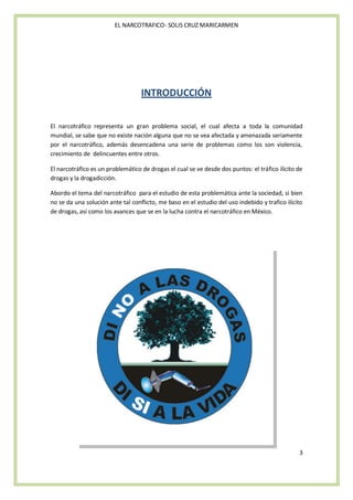 EL NARCOTRAFICO- SOLIS CRUZ MARICARMEN




                                   INTRODUCCIÓN


El narcotráfico representa un gran problema social, el cual afecta a toda la comunidad
mundial, se sabe que no existe nación alguna que no se vea afectada y amenazada seriamente
por el narcotráfico, además desencadena una serie de problemas como los son violencia,
crecimiento de delincuentes entre otros.

El narcotráfico es un problemático de drogas el cual se ve desde dos puntos: el tráfico ilícito de
drogas y la drogadicción.

Abordo el tema del narcotráfico para el estudio de esta problemática ante la sociedad, si bien
no se da una solución ante tal conflicto, me baso en el estudio del uso indebido y trafico ilícito
de drogas, así como los avances que se en la lucha contra el narcotráfico en México.




                                                                                                3
 