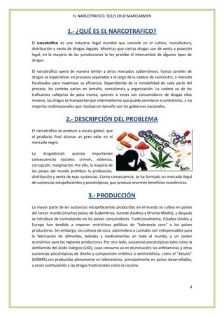 EL NARCOTRAFICO- SOLIS CRUZ MARICARMEN


                     1.- ¿QUÉ ES EL NARCOTRAFICO?
El narcotráfico es una industria ilegal mundial que consiste en el cultivo, manufactura,
distribución y venta de drogas ilegales. Mientras que ciertas drogas son de venta y posesión
legal, en la mayoría de las jurisdicciones la ley prohíbe el intercambio de algunos tipos de
drogas.

El narcotráfico opera de manera similar a otros mercados subterráneos. Varios carteles de
drogas se especializan en procesos separados a lo largo de la cadena de suministro, a menudo
focalizados para maximizar su eficiencia. Dependiendo de la rentabilidad de cada parte del
proceso, los carteles varían en tamaño, consistencia y organización. La cadena va de los
traficantes callejeros de poca monta, quienes a veces son consumidores de drogas ellos
mismos, las drogas se transportan por intermediarios que puede asimilarse a contratistas, a los
imperios multinacionales que rivalizan en tamaño con los gobiernos nacionales.


                    2.- DESCRIPCIÓN DEL PROBLEMA
El narcotráfico se produce a escala global, que
el producto final alcanza un gran valor en el
mercado negro.

La     drogadicción     acarrea      importantes
consecuencias sociales: crimen, violencia,
corrupción, marginación. Por ello, la mayoría de
los países del mundo prohíben la producción,
distribución y venta de esas sustancias. Como consecuencia, se ha formado un mercado ilegal
de sustancias estupefacientes y psicotrópicas, que produce enormes beneficios económicos.


                                 3.- PRODUCCIÓN
La mayor parte de las sustancias estupefacientes producidas en el mundo se cultiva en países
del tercer mundo (muchos países de Sudamérica, Sureste Asiático y Oriente Medio), y después
se introduce de contrabando en los países consumidores. Tradicionalmente, Estados Unidos y
Europa han tendido a imponer restrictivas políticas de "tolerancia cero" a los países
productores. Sin embargo, los cultivos de coca, adormidera o cannabis son indispensables para
la fabricación de alimentos, bebidas y medicamentos en todo el mundo, y un sosten
económico para las regiones productoras. Por otro lado, sustancias psicotrópicas tales como la
dietilamida del ácido lisérgico (LSD), cuyo consumo va en disminución; las anfetaminas y otras
sustancias psicotrópicas de diseño y composición sintética o semisintética, como el "éxtasis"
(MDMA),son producidas plenamente en laboratorios, principalmente en países desarrollados,
y están sustituyendo a las drogas tradicionales como la cocaína.




                                                                                             4
 