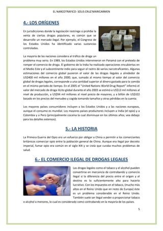 EL NARCOTRAFICO- SOLIS CRUZ MARICARMEN


4.- LOS ORÍGENES
En jurisdicciones donde la legislación restringe o prohíbe la
venta de ciertas drogas populares, es común que se
desarrolle un mercado ilegal. Por ejemplo, el Congreso de
los Estados Unidos ha identificado varias sustancias
controladas.

La mayoría de las naciones considera al tráfico de droga un
problema muy serio. En 1989, los Estados Unidos intervinieron en Panamá con el pretexto de
romper el comercio de droga. El gobierno de la India ha realizado operaciones encubiertas en
el Medio Este y el subcontinente indio para seguir el rastro de varios narcotraficantes. Algunas
estimaciones del comercio global pusieron el valor de las drogas ilegales a alrededor de
US$400 mil millones en el año 2000; que, sumado al mismo tiempo al valor del comercio
global de drogas legales, corresponde a una cantidad superior al dinero gastado para la comida
en el mismo periodo de tiempo. En el 2005 el "United Nations World Drug Report" informó el
valor del mercado de droga ilícito global durante el año 2003 se estimó a US$13 mil millones al
nivel de producción, a US$94 mil millones al nivel precio de mayoreo, y a billón de US$322
basado en los precios del menudeo y cogida tomando tamaños y otras pérdidas en la cuenta.

Los mayores países consumidores incluyen a los Estados Unidos y a las naciones europeas,
aunque el consumo es mundial. Los mayores países productores incluyen a India (el opio) y a
Colombia y a Perú (principalmente cocaína la cual disminuye en los últimos años; vea debajo
para los detalles extensos).


                                   5.- LA HISTORIA
La Primera Guerra del Opio era un esfuerzo por obligar a China a permitir a los comerciantes
británicos comerciar opio entre la población general de China. Aunque era ilegal por decreto
imperial, fumar opio era común en el siglo XIX y se creía que curaba muchos problemas de
salud.


         6.- EL COMERCIO ILEGAL DE DROGAS LEGALES
                                         Las drogas legales como el tabaco y el alcohol pueden
                                         convertirse en mercancía de contrabando y comercio
                                         ilegal si la diferencia del precio entre el origen y el
                                         destino es lo suficientemente alto para hacerlo
                                         lucrativo. Con los impuestos en el tabaco, (mucho más
                                         altos en el Reino Unido que en resto de Europa) éste
                                         es un problema considerable en el Reino Unido.
                                         También suele ser ilegal vender o proporcionar tabaco
o alcohol a menores, lo cual es considerado como contrabando en la mayoría de los países.

                                                                                              5
 