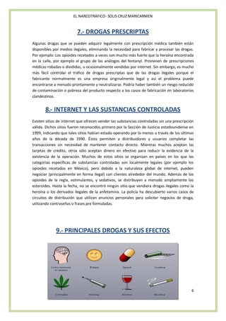 EL NARCOTRAFICO- SOLIS CRUZ MARICARMEN


                          7.- DROGAS PRESCRIPTAS
Algunas drogas que se pueden adquirir legalmente con prescripción médica también están
disponibles por medios ilegales, eliminando la necesidad para fabricar y procesar las drogas.
Por ejemplo: Los opioides recetados a veces son mucho más fuerte que la heroína encontrada
en la calle, por ejemplo el grupo de los análogos del fentanyl. Provienen de prescripciones
médicas robadas o divididas, u ocasionalmente vendidas por internet. Sin embargo, es mucho
más fácil controlar el tráfico de drogas prescriptas que de las drogas ilegales porque el
fabricante normalmente es una empresa originalmente legal y así el problema puede
encontrarse a menudo prontamente y neutralizarse. Podría haber también un riesgo reducido
de contaminación o pobreza del producto respecto a los casos de fabricación en laboratorios
clandestinos.


       8.- INTERNET Y LAS SUSTANCIAS CONTROLADAS
Existen sitios de internet que ofrecen vender las substancias controladas sin una prescripción
válida. Dichos sitios fueron reconocidos primero por la Sección de Justicia estadounidense en
1999, indicando que tales sitios habían estado operando por lo menos a través de los últimos
años de la década de 1990. Éstos permiten a distribuidores y usuarios completar las
transacciones sin necesidad de mantener contacto directo. Mientras muchos aceptan las
tarjetas de crédito, otros sólo aceptan dinero en efectivo para reducir la evidencia de la
existencia de la operación. Muchos de estos sitios se organizan en países en los que las
categorías específicas de substancias controladas son localmente legales (por ejemplo los
opioides recetados en México), pero debido a la naturaleza global de internet, pueden
negociar (principalmente en forma ilegal) con clientes alrededor del mundo. Además de los
opioides de la regla, estimulantes, y sedativos, se distribuyen a menudo ampliamente los
esteroides. Hasta la fecha, no se encontró ningún sitio que vendiera drogas ilegales como la
heroína o los derivados ilegales de la anfetamina. La policía ha descubierto varios casos de
circuitos de distribución que utilizan anuncios personales para solicitar negocios de droga,
utilizando contraseñas o frases pre formuladas.




             9.- PRINCIPALES DROGAS Y SUS EFECTOS




                                                                                            6
 