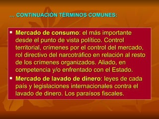…  CONTINUACIÓN TÉRMINOS COMUNES:   Mercado de consumo : el más importante desde el punto de vista político. Control territorial, crímenes por el control del mercado, rol directivo del narcotráfico en relación al resto de los crímenes organizados. Aliado, en competencia y/o enfrentado con el Estado. Mercado de lavado de dinero : leyes de cada país y legislaciones internacionales contra el lavado de dinero. Los paraísos fiscales. 