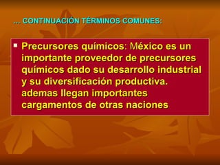 …  CONTINUACIÓN TÉRMINOS COMUNES: Precursores químicos : M éxico es un importante proveedor de precursores químicos dado su desarrollo industrial y su diversificación productiva. ademas llegan importantes cargamentos de otras naciones 