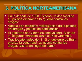 3. POLÍTICA NORTEAMERICANA En la década de 1980 Estados Unidos focaliza su política exterior en la “guerra contra las drogas”. Adopta dos medidas: militarización de la política antidrogas y política de certificación. El gobierno de Clinton es ambivalente. Al fin de su segundo mandato lanza el Plan Colombia. Tras los atentados del 11-S el gobierno de Bush prioriza la seguridad. La guerra contra las drogas pasa a un segundo plano. 
