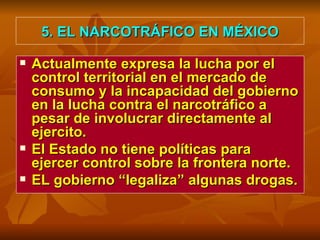 5. EL NARCOTRÁFICO EN MÉXICO Actualmente expresa la lucha por el control territorial en el mercado de consumo y la incapacidad del gobierno en la lucha contra el narcotráfico a pesar de involucrar directamente al ejercito.  El Estado no tiene políticas para ejercer control sobre la frontera norte. EL gobierno “legaliza” algunas drogas. 