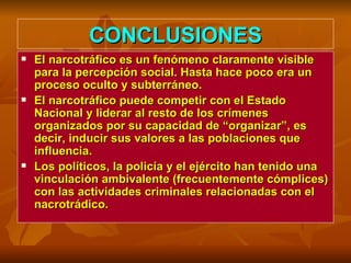 CONCLUSIONES El narcotráfico es un fenómeno claramente visible para la percepción social. Hasta hace poco era un proceso oculto y subterráneo. El narcotráfico puede competir con el Estado Nacional y liderar al resto de los crímenes organizados por su capacidad de “organizar”, es decir, inducir sus valores a las poblaciones que influencia. Los políticos, la policía y el ejército han tenido una vinculación ambivalente (frecuentemente cómplices) con las actividades criminales relacionadas con el nacrotrádico.  