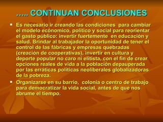 … ..  CONTINUAN CONCLUSIONES Es necesario ir creando las condiciones  para cambiar el modelo ecónomico, político y social para reorientar el gasto público: invertir fuertemente  en educación y salud. Brindar al trabajador la oportunidad de tener el control de las fábricas y empresas quebradas (creación de cooperativas), invertir en cultura y deporte popular no caro ni elitista, con el fin de crear opciones reales de vida a la población depauperada por las erráticas políticas neoliberales globalizadoras de la pobreza. Organizarse en su barrio,  colonia o centro de trabajo para democratizar la vida social, antes de que nos abrume el tiempo. 