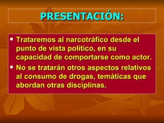 PRESENTACIÓN: Trataremos al narcotráfico desde el punto de vista político, en su capacidad de comportarse como actor.  No se tratarán otros aspectos relativos al consumo de drogas, temáticas que abordan otras disciplinas. 