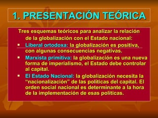 1. PRESENTACIÓN TEÓRICA Tres esquemas teóricos para analizar la relación de la globalización con el Estado nacional: Liberal ortodoxa:  la globalización es positiva, con algunas consecuencias negativas. Marxista primitiva:  la globalización es una nueva forma de imperialismo, el Estado debe controlar al capital. El Estado Nacional:  la globalización necesita la “nacionalización” de las políticas del capital. El orden social nacional es determinante a la hora de la implementación de esas políticas. 