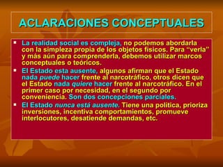 ACLARACIONES CONCEPTUALES La realidad social es compleja,  no podemos abordarla con la simpleza propia de los objetos físicos. Para “verla” y más aún para comprenderla, debemos utilizar marcos conceptuales o teóricos.  El Estado esta ausente,  algunos afirman que el Estado  nada  puede  hacer  frente al narcotráfico, otros dicen que el Estado  nada  quiere  hacer  frente al narcotráfico. En el primer caso por necesidad, en el segundo por conveniencia.  Son dos concepciones parciales. El Estado  nunca está ausente .  Tiene una política, prioriza inversiones, incentiva comportamientos, promueve interlocutores, desatiende demandas, etc.  