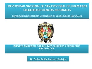 UNIVERSIDAD NACIONAL DE SAN CRISTÓBAL DE HUAMANGA
FACULTAD DE CIENCIAS BIOLÓGICAS
ESPECIALIDAD DE ECOLOGÍA Y ECONOMÍA DE LOS RECURSOS NATURALES
IMPACTO AMBIENTAL POR INSUMOS QUÍMICOS Y PRODUCTOS
FISCALIZADOS
Dr. Carlos Emilio Carrasco Badajoz
 
