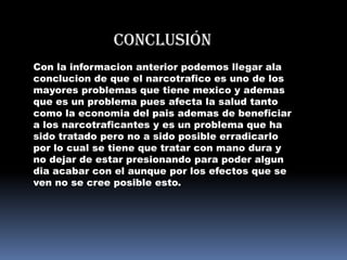 Conclusión
Con la informacion anterior podemos llegar ala
conclucion de que el narcotrafico es uno de los
mayores problemas que tiene mexico y ademas
que es un problema pues afecta la salud tanto
como la economia del pais ademas de beneficiar
a los narcotraficantes y es un problema que ha
sido tratado pero no a sido posible erradicarlo
por lo cual se tiene que tratar con mano dura y
no dejar de estar presionando para poder algun
dia acabar con el aunque por los efectos que se
ven no se cree posible esto.
 