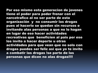 Por eso mismo esta generacion de jovenes
tiene el poder para poder frenar con el
narcotrafico al no ser parte de esta
organización y no consumir las drogas
pues al hacerlo se quedan sin recursos e
invitando alas personas a que no lo hagan
en lugar de eso hacer actividades
recreativas que beneficien al pais por eso
los invito a hacer deporte u otras
actividades para que vean que no solo con
drogas puedes ser feliz asi que yo te invito
a combatir las drogas !se parte de las
personas que dicen no alas drogas!!!!
 
