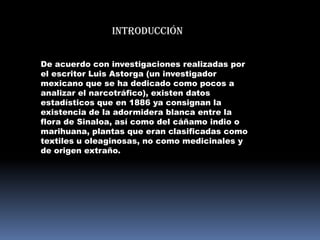Introducción


De acuerdo con investigaciones realizadas por
el escritor Luis Astorga (un investigador
mexicano que se ha dedicado como pocos a
analizar el narcotráfico), existen datos
estadísticos que en 1886 ya consignan la
existencia de la adormidera blanca entre la
flora de Sinaloa, así como del cáñamo indio o
marihuana, plantas que eran clasificadas como
textiles u oleaginosas, no como medicinales y
de origen extraño.
 