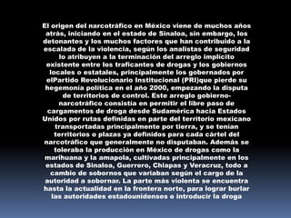 El origen del narcotráfico en México viene de muchos años
 atrás, iniciando en el estado de Sinaloa, sin embargo, los
detonantes y los muchos factores que han contribuido a la
escalada de la violencia, según los analistas de seguridad
      lo atribuyen a la terminación del arreglo implícito
 existente entre los traficantes de drogas y los gobiernos
   locales o estatales, principalmente los gobernados por
 elPartido Revolucionario Institucional (PRI)que pierde su
 hegemonía política en el año 2000, empezando la disputa
        de territorios de control. Este arreglo gobierno-
      narcotráfico consistía en permitir el libre paso de
  cargamentos de droga desde Sudamérica hacia Estados
Unidos por rutas definidas en parte del territorio mexicano
     transportadas principalmente por tierra, y se tenían
     territorios o plazas ya definidos para cada cártel del
narcotráfico que generalmente no disputaban. Además se
     toleraba la producción en México de drogas como la
 marihuana y la amapola, cultivadas principalmente en los
 estados de Sinaloa, Guerrero, Chiapas y Veracruz, todo a
   cambio de sobornos que variaban según el cargo de la
 autoridad a sobornar. La parte más violenta se encuentra
hasta la actualidad en la frontera norte, para lograr burlar
    las autoridades estadounidenses e introducir la droga
 