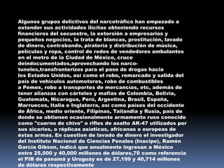 Algunos grupos delictivos del narcotráfico han empezado a
extender sus actividades ilícitas obteniendo recursos
financieros del secuestro, la extorsión a empresarios y
pequeños negocios, la trata de blancas, prostitución, lavado
de dinero, contrabando, piratería y distribución de música,
películas y ropa, control de redes de vendedores ambulantes
en el metro de la Ciudad de México, cruce
deindocumentados,aprovechando los narco-
tuneles,transfronterizos para el paso de drogas hacia
los Estados Unidos, así como el robo, remarcado y salida del
país de vehículos automotores, robo de combustibles
a Pemex, robo a transportes de mercancías, etc, además de
tener alianzas con cárteles y mafias de Colombia, Bolivia,
Guatemala, Nicaragua, Perú, Argentina, Brasil, España,
Marruecos, Italia e Inglaterra, así como países del occidente
de África, medio oriente, Filipinas, Tailandia y Rusia, país de
donde se obtienen ocasionalmente armamento ruso conocido
como "cuerno de chivo" o rifles de asalto AK-47 utilizados por
sus sicarios, o réplicas asíaticas, africanas o europeas de
éstas armas. En cuestion de lavado de dinero el investigador
del Instituto Nacional de Ciencias Penales (Inacipe), Ramón
García Gibson, indicó que anualmente ingresan a México
entre 25,000 y 40,000 millones de dólares,70 como referencia
el PIB de panamá y Uruguay es de 27,199 y 40,714 millones
de dólares respectivamente
 