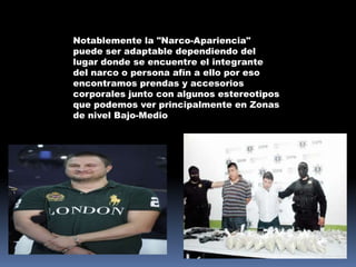 Notablemente la "Narco-Apariencia"
puede ser adaptable dependiendo del
lugar donde se encuentre el integrante
del narco o persona afín a ello por eso
encontramos prendas y accesorios
corporales junto con algunos estereotipos
que podemos ver principalmente en Zonas
de nivel Bajo-Medio
 