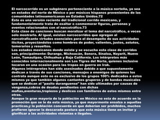 El narcocorrido es un subgénero perteneciente a la música norteña, ya sea
en estados del norte de México o por músicos hispanos provenientes de las
comunidades latinoamericanas en Estados Unidos.72
Éste es una versión reciente del tradicional corrido mexicano, y
fundamentalmente trata de exaltar o conmemorar figuras, personas y
eventos relacionados con el narcotráfico.73
Esta clase de canciones buscan moralizar el tema del narcotráfico, a veces
solo mostrarlo. Al igual, existen narcocorridos que agregan al
narcotraficante virtudes esenciales para el desempeño de sus actividades
ilícitas, proyectándolos como hombres de poder, valientes, justos, astutos,
temerarios y resueltos.
Los estados mexicanos donde existe y se escucha esta clase de corridos
son, principalmente: Durango, Michoacán, Sonora, Sinaloa, Nayarit, Nuevo
León, Tamaulipas, Chihuahua y Baja California. Los intérpretes más
conocidos internacionalmente son Los Tigres del Norte, quienes inclusive
tocaron en una ocasion para las tropas en guerra en Irak.
Algunos intérepretes han sido asesinados debido a que supuestamente
dedican a través de sus canciones, mensajes a enemigos de quienes los
contrata aunque esto no es exclusivo de los grupos 100% dedicados a estos
mismos ya que también algunos cantantes gruperos y de bandas musicales
que se dedican al "pasito duranguense" han sido ultimados por causas de
venganza,cobros de deudas pendientes con dichas
mafias,aventuras,tropiezos y deslices con familiares de estos mismos entre
otras.
Aunque la gran mayoría de la población en México no esta de acuerdo en la
promoción que se le da esta música, ya que mayormente ensalza a aquellas
practicas,y la población concuerda en que deberían ser prohibidos, muchos
prefieren ignorar la descarada postura que esta música tiene en invitar y
glorificar a las actividades violentas e ilegales.
 