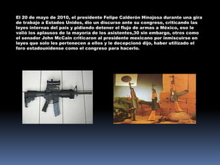 El 20 de mayo de 2010, el presidente Felipe Calderón Hinojosa durante una gira
de trabajo a Estados Unidos, dio un discurso ante su congreso, criticando las
leyes internas del país y pidiendo detener el flujo de armas a México, eso le
valió los aplausos de la mayoría de los asistentes,30 sin embargo, otros como
el senador John McCain criticaron al presidente mexicano por inmiscuirse en
leyes que solo les pertenecen a ellos y le decepcionó dijo, haber utilizado el
foro estadounidense como el congreso para hacerlo.
 
