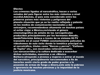 Efectos
Los crímenes ligados al narcotráfico, hacen a varios
estados del país figurar entre los más violentos a nivel
mundial.Además, el país esta considerado entre los
primeros países más violentos y peligrosos del
planeta situación que ya se ha vuelto reflejada y patente
en los medios de comunicación nacionales y del
extranjero, recomendándose altamente en muchos países
el evitar viajar a México,reviviendo el género
cinematográfico de antaño de las narcopelículas
producidas principalmente por los hermanos Almada,
dondeTelevisión Azteca a través de su sistema HI-TV
transmite en el canal TVMEX constantemente películas de
videohomes de nulo éxito donde la temática principal es
el narcotráfico, títulos como "Narcos y perros", "Caifanes
de Tepito" etc., son mostradas reiterativamente.
Los narcocorridos y la cultura dedicada a exacerbar
dichas actividades, muestran a un «México
Bárbaro»atrayendo a jóvenes y mujeres a entrar al mundo
del narcótico, principalmente narcomenudeo a fin de
hacerles sentir cierto grado de poder gracias a la
posesión de armas de fuego y dinero,esto ante la pobreza
e ignorancia de muchas personas y la impunidad de la
justicia mexicana.
 