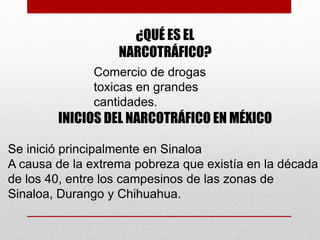 ¿QUÉ ES EL
NARCOTRÁFICO?
Comercio de drogas
toxicas en grandes
cantidades.
INICIOS DEL NARCOTRÁFICO EN MÉXICO
Se inició principalmente en Sinaloa
A causa de la extrema pobreza que existía en la década
de los 40, entre los campesinos de las zonas de
Sinaloa, Durango y Chihuahua.
 