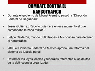 COMBATE CONTRA EL
NARCOTRAFICO
• Durante el gobierno de Miguel Alemán, surgió la “Dirección
Federal de Seguridad”
• Jesús Gutiérrez Rebollo quien era en ese momento el que
comandaba la zona militar 9
• Felipe Calderón, mando 6500 tropas a Michoacán para detener
el narcotráfico.
• 2008 el Gobierno Federal de México aprobó una reforma del
sistema de justicia penal
• Reformar las leyes locales y federales referentes a los delitos
de la delincuencia organizada.
 