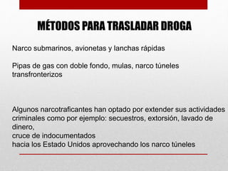 MÉTODOS PARA TRASLADAR DROGA
Narco submarinos, avionetas y lanchas rápidas
Pipas de gas con doble fondo, mulas, narco túneles
transfronterizos
Algunos narcotraficantes han optado por extender sus actividades
criminales como por ejemplo: secuestros, extorsión, lavado de
dinero,
cruce de indocumentados
hacia los Estado Unidos aprovechando los narco túneles
 