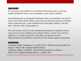 CONCLUSIÓN
Yo creo que el narcotráfico es un problema demasiado serio, ya que hay
muchos problemas tanto a nivel económico como social y político.
Este problema que ya ha durado demasiados años, en mi opinión, este año ha
sido o será el peor año de México, pareciera que mientras más pasa el tiempo,
menos soluciones hay y más complicaciones generadas, debido a esto hay
más: violencia, robo, inseguridad, etc.
Por estas razones el país ha sido perjudicado demasiado, el gobierno busca
como pretexto estos problemas para obtener dinero, existen nexos entre el
gobierno y el crimen organizado, individuos que apoyan directa o
indirectamente al narcotráfico, miembros de los mismos grupos organizados.
REFERENCIAS
Guillermo Valdés Castellanos. (1 octubre 2013 ). Historia del narcotráfico en
México. México DF: Penguin Random House
Guillermo Valdés Castellanos. Historia del narcotráfico en México.
México DF: Penguin Random House, 1 octubre 2013
 