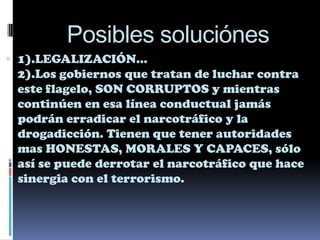 Posibles soluciónes
 1).LEGALIZACIÓN…
 2).Los gobiernos que tratan de luchar contra
 este flagelo, SON CORRUPTOS y mientras
 continúen en esa línea conductual jamás
 podrán erradicar el narcotráfico y la
 drogadicción. Tienen que tener autoridades
 mas HONESTAS, MORALES Y CAPACES, sólo
 así se puede derrotar el narcotráfico que hace
 sinergia con el terrorismo.
 