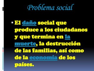 Problema social
 El daño social que
 produce a los ciudadanos
 y que termina en la
 muerte, la destrucción
 de las familias, así como
 de la economía de los
 países.
 