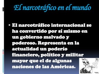 El narcotráfico en el mundo

 El narcotráfico internacional se
 ha convertido por sí mismo en
 un gobierno malvado y
 poderoso. Representa en la
 actualidad un poderío
 financiero, político y militar
 mayor que el de algunas
 naciones de las Américas.
 