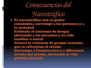 Consecuencias del
         Narcotráfico
 El narcotráfico con su poder
  económico, corrompe a las personas y a
  la sociedad.
  Estimula el consumo de drogas
  afectando a las personas y su vida
  familiar o social.
  Genera la violencia de grupos armados
  que se enfrentan al estado.
  Corrompe a funcionarios y a diferentes
  niveles del estado, afectando la vida
  política del país.
 