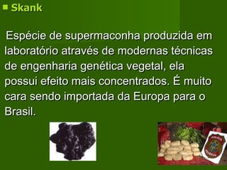 Skank   Espécie de supermaconha produzida em laboratório através de modernas técnicas de engenharia genética vegetal, ela possui efeito mais concentrados. É muito cara sendo importada da Europa para o Brasil. 