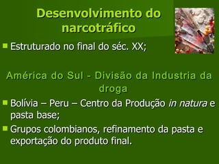 Desenvolvimento do narcotráfico Estruturado no final do séc. XX; América do Sul - Divisão da Industria da droga Bolívia – Peru – Centro da Produção  in natura  e pasta base; Grupos colombianos, refinamento da pasta e exportação do produto final. 
