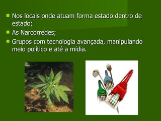 Nos locais onde atuam forma estado dentro de estado; As Narcorredes; Grupos com tecnologia avançada, manipulando meio político e até a mídia.  