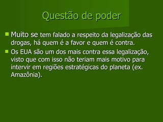 Questão de poder Muito se  tem falado a respeito da legalização das drogas, há quem é a favor e quem é contra. Os EUA são um dos mais contra essa legalização, visto que com isso não teriam mais motivo para intervir em regiões estratégicas do planeta (ex. Amazônia). 