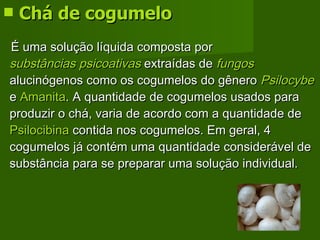 Chá de cogumelo É uma solução líquida composta por  substâncias psicoativas  extraídas de  fungos  alucinógenos como os cogumelos do gênero  Psilocybe  e  Amanita . A quantidade de cogumelos usados para produzir o chá, varia de acordo com a quantidade de  Psilocibina  contida nos cogumelos. Em geral, 4 cogumelos já contém uma quantidade considerável de substância para se preparar uma solução individual.  