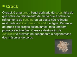 Crack   O crack é uma  droga  ilegal derivada da  coca , feita do que sobra do refinamento da merla que é sobra do refinamento da  cocaína  ou da pasta não refinada misturada ao  bicarbonato de sódio  e água. Pertence ao grupo das drogas estimulantes, mas também provoca alucinações. Causa a destruição de  neurônios  e provoca no dependente a degeneração dos músculos do corpo  