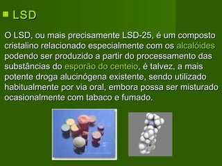 LSD   O LSD, ou mais precisamente LSD-25, é um composto cristalino relacionado especialmente com os  alcalóides  podendo ser produzido a partir do processamento das substâncias do  esporão do centeio , é talvez, a mais potente droga alucinógena existente, sendo utilizado habitualmente por via oral, embora possa ser misturado ocasionalmente com tabaco e fumado.   