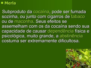 Merla Subproduto da  cocaína , pode ser fumada sozinha, ou junto com cigarros de  tabaco  ou de  maconha . Seus efeitos se assemelham com os da cocaína sendo sua capacidade de causar  dependência  física e psicológica, muito grande, a  abstinência  costuma ser extremamente dificultosa.  