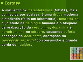 Ecstasy   A metilenodioxi metanfetamina  (MDMA), mais conhecida por ecstasy, é uma  droga  moderna sintetizada (feita em laboratório),  neurotóxica , cujo efeito na  fisiologia  humana é o bloqueio da reabsorção da  serotonina ,  dopamina  e  noradrenalina  no  cérebro , causando  euforia , sensação de  bem-estar , alterações da  percepção sensorial  do consumidor e grande perda de  líquidos .   