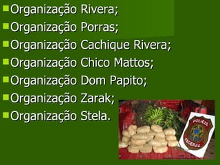 Organização Rivera; Organização Porras; Organização Cachique Rivera; Organização Chico Mattos; Organização Dom Papito; Organização Zarak; Organização Stela. 