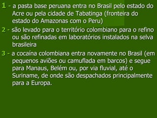1  -  a pasta base peruana entra no Brasil pelo estado do Acre ou pela cidade de Tabatinga (fronteira do estado do Amazonas com o Peru) 2 -  são levado para o território colombiano para o refino ou são refinadas em laboratórios instalados na selva brasileira 3 -  a cocaína colombiana entra novamente no Brasil (em pequenos aviões ou camuflada em barcos) e segue para Manaus, Belém ou, por via fluvial, até o Suriname, de onde são despachados principalmente para a Europa. 
