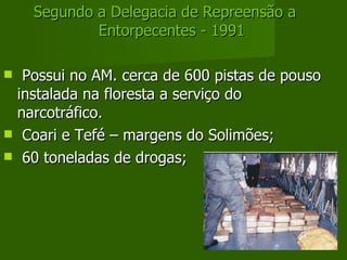 Segundo a Delegacia de Repreensão a Entorpecentes - 1991 Possui no AM. cerca de 600 pistas de pouso instalada na floresta a serviço do narcotráfico. Coari e Tefé – margens do Solimões; 60 toneladas de drogas; 