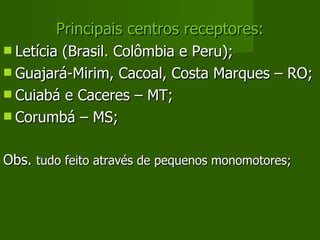 Principais centros receptores: Letícia (Brasil. Colômbia e Peru); Guajará-Mirim, Cacoal, Costa Marques – RO; Cuiabá e Caceres – MT; Corumbá – MS; Obs.  tudo feito através de pequenos monomotores; 