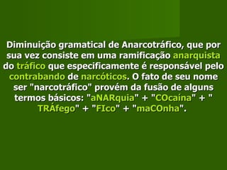 Diminuição gramatical de Anarcotráfico, que por sua vez consiste em uma ramificação  anarquista  do  tráfico  que especificamente é responsável pelo  contrabando  de  narcóticos . O fato de seu nome ser "narcotráfico" provém da fusão de alguns termos básicos: " aNARquia " + " COcaína " + " TRÁfego " + " FIco " + " maCOnha ".   