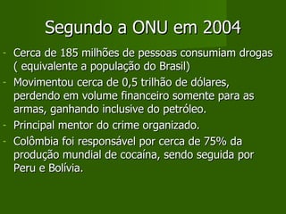 Segundo a ONU em 2004 Cerca de 185 milhões de pessoas consumiam drogas ( equivalente a população do Brasil) Movimentou cerca de 0,5 trilhão de dólares, perdendo em volume financeiro somente para as armas, ganhando inclusive do petróleo. Principal mentor do crime organizado. Colômbia foi responsável por cerca de 75% da produção mundial de cocaína, sendo seguida por Peru e Bolívia. 