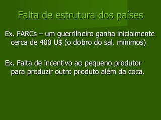 Falta de estrutura dos países Ex. FARCs – um guerrilheiro ganha inicialmente cerca de 400 U$ (o dobro do sal. mínimos) Ex. Falta de incentivo ao pequeno produtor para produzir outro produto além da coca. 