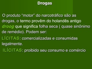 Drogas O produto “motor” do narcotráfico são as drogas, o  termo provêm do holandês antigo  droog   que significa  folha seca ( quase sinônimo de remédio). Podem ser: LÍCITAS : comercializadas e consumidas legalmente. ILÍCITAS : proibido seu consumo e comércio 