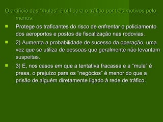 O artifício das “mulas” é útil para o tráfico por três motivos pelo menos.  Protege os traficantes do risco de enfrentar o policiamento dos aeroportos e postos de fiscalização nas rodovias.  2) Aumenta a probabilidade de sucesso da operação, uma vez que se utiliza de pessoas que geralmente não levantam suspeitas.  3) E, nos casos em que a tentativa fracassa e a “mula” é presa, o prejuízo para os “negócios” é menor do que a prisão de alguém diretamente ligado à rede de tráfico.  