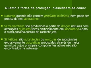 Quanto à forma de produção, classificam-se como: Naturais  quando não contém  produtos químicos , nem pode ser produzida em  laboratórios   Semi-sintéticas  são produzidas a partir de  drogas  naturais com alterações  químicas  feitas artificialmente em  laboratório .Como o crack,cocaína,cristais de rachiche,etc. Sintéticas   são  substâncias  ou  misturas  de substâncias exclusivamente  psicoativas  produzidas através de meios químicos cujos principais componentes ativos não são encontrados na natureza.   